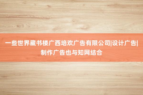 一些世界藏书楼广西培欢广告有限公司|设计广告|制作广告也与知网结合